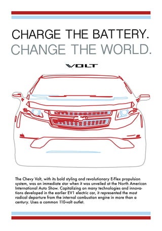 The Chevy Volt, with its bold styling and revolutionary E-Flex propulsion
system, was an immediate star when it was unveiled at the North American
International Auto Show. Capitalizing on many technologies and innova-
tions developed in the earlier EV1 electric car, it represented the most
radical departure from the internal combustion engine in more than a
century. Uses a common 110-volt outlet.
CHARGE THE BATTERY.
CHANGE THE WORLD.
 