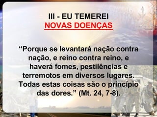 III - EU TEMEREI  ________________ “ Porque se levantará nação contra nação, e reino contra reino, e haverá fomes, pestilências e terremotos em diversos lugares. Todas estas coisas são o princípio das dores.” (Mt. 24, 7-8). NOVAS DOENÇAS 