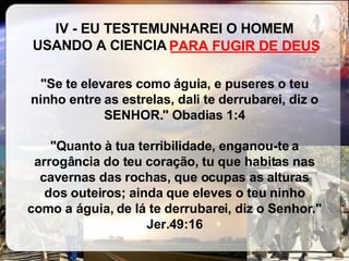 IV - EU TESTEMUNHAREI O HOMEM USANDO A CIENCIA  ___________________ "Se te elevares como águia, e puseres o teu ninho entre as estrelas, dali te derrubarei, diz o SENHOR." Obadias 1:4 "Quanto à tua terribilidade, enganou-te a arrogância do teu coração, tu que habitas nas cavernas das rochas, que ocupas as alturas dos outeiros; ainda que eleves o teu ninho como a águia, de lá te derrubarei, diz o Senhor." Jer.49:16 PARA FUGIR DE DEUS 