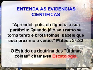 ENTENDA AS EVIDENCIAS CIENTIFICAS "Aprendei, pois, da figueira a sua parábola: Quando já o seu ramo se torna tenro e brota folhas, sabeis que está próximo o verão." Mateus 24:32 O Estudo da doutrina das "Últimas coisas" chama-se  Escatologia. 