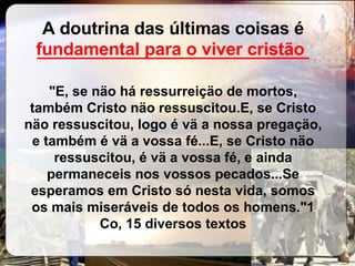 A doutrina das últimas coisas é  ____________________________ "E, se näo há ressurreiçäo de mortos, também Cristo näo ressuscitou.E, se Cristo näo ressuscitou, logo é vä a nossa pregaçäo, e também é vä a vossa fé...E, se Cristo näo ressuscitou, é vä a vossa fé, e ainda permaneceis nos vossos pecados...Se esperamos em Cristo só nesta vida, somos os mais miseráveis de todos os homens."1 Co, 15 diversos textos fundamental para o viver cristão 