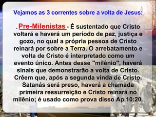 Vejamos as 3 correntes sobre a volta de Jesus: .  ______________ - É sustentado que Cristo voltará e haverá um período de paz, justiça e gozo, no qual a própria pessoa de Cristo reinará por sobre a Terra. O arrebatamento e volta de Cristo é interpretado como um evento único. Antes desse "milênio", haverá sinais que demonstrarão a volta de Cristo. Crêem que, após a segunda vinda de Cristo, Satanás será preso, haverá a chamada primeira ressurreição e Cristo reinará no milênio; é usado como prova disso Ap.10:20. Pre-Milenistas 