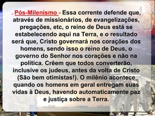 . _____________-  Essa corrente defende que, através de missionários, de evangelizações, pregações, etc, o reino de Deus está se estabelecendo aqui na Terra, e o resultado será que, Cristo governará nos corações dos homens, sendo isso o reino de Deus, o governo do Senhor nos corações e não na política. Crêem que todos converterão, inclusive os judeus, antes da volta de Cristo (São bem otimistas!). O milênio acontece quando os homens em geral entregam suas vidas à Deus, havendo automaticamente paz e justiça sobre a Terra. Pós-Milenismo 