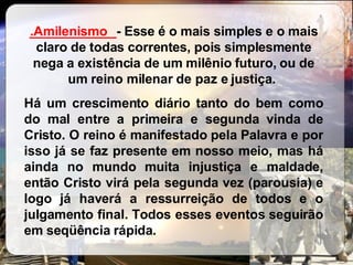 ____________ - Esse é o mais simples e o mais claro de todas correntes, pois simplesmente nega a existência de um milênio futuro, ou de um reino milenar de paz e justiça.  Há um crescimento diário tanto do bem como do mal entre a primeira e segunda vinda de Cristo. O reino é manifestado pela Palavra e por isso já se faz presente em nosso meio, mas há ainda no mundo muita injustiça e maldade, então Cristo virá pela segunda vez (parousia) e logo já haverá a ressurreição de todos e o julgamento final. Todos esses eventos seguirão em seqüência rápida.  .Amilenismo 