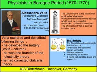 Physicists in Baroque Period (1570-1770)
Alessandro Volta
(Alessandro Giuseppe
Antonio Anastasio
earl von Volta
* 18.02.1745 in Como
† 05.03.1827 in Camnago
Italy

The Volta column is the forerunner
of all today´s batteries.
Without batteries no mobile devices
would work (e.g. mobiles,
notebooks, cordless screwdriver)
The physical unit Volt is derived
from his name.

Volta explored and described
Bio - battery
following things :
Put Zinc plate and copper plate
into the lemons
- he devolped the battery
With cable and consumer
(Volta - column)
(lamp) connected
Voltage measure
- he was one founder of the
Depending on material
It works with potatos, pears and
electricity theory
apples, too
- he had corrected Galvanis
theory
IGS Roderbruch, Hannover, Germany
●

●
●
●

 