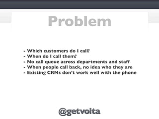 Problem
- Which customers do I call?
- When do I call them?
- No call queue across departments and staff
- When people call back, no idea who they are
- Existing CRMs don’t work well with the phone
 