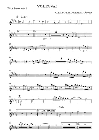 ™™
Tenor Saxophone 2
q = 145
™™
p
1. 2.7
17
24
32
38
™™
p
A43
™™ ™™
1. 2.49
™™
1. 2.56
C&
##
###
VOLTA VAI
COLEGUINHAS ARR: RAFAEL CÂMARA
@
&
##### ∑ ∑
3 3
&
##### -
3
∑
3
&
##### ∑
3 . . . .
&
##### ∑
. . . .
. . . .
. . . .
&
##
###
. . . .
. . . .
. . . .
. . . .
&
#####
&
##
### ∑ ∑ ∑ ∑
D.S. al Coda
Coda
&
##
###
2 2
˙™ œ ˙ œ œ ˙™ œ ˙™ œ ˙™ œ ˙™ œ
w w Œ œ œ œ œ œ w w
Œ ‰
œ
jœ œ œ œ ˙ Œ œ œ w
˙ œ œ w Œ
œ œ ˙
Œ ‰ œ
jœ œ œ œ œ œ œ œ ˙
œ œ ‰
œ
J œ
J ‰ œ œ w
w w Ó
œ œ œ œ Ó
œ œ œ œ Ó
œ œ œ œ
Ó
œ œ œ œ Ó
œ œ œ œ Ó
œ œ œ œ Ó
œ œ œ œ œ œ œ œ œ œ œ œ
˙ ˙ ˙ ˙ w œ œ œ œ œ œ œ w ˙ ˙
˙ ˙ ˙ ˙ w
œ œ œ œ œ œ œ w ˙ ˙
 