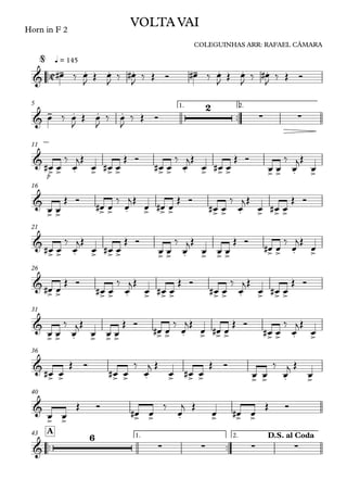 ™™
Horn in F 2
q = 145
™™
1. 2.5
p
11
16
21
26
31
36
40
™™ ™™
1. 2.
A43
C&
- . . . - . . .
VOLTA VAI
COLEGUINHAS ARR: RAFAEL CÂMARA
@
&
- . . .
2
∑ ∑
&
> > . > > > > > . > > > > > . >
&
> > > > . > > > > > . > > >
&
> > . > > > > > . > > > > > . >
&
> > > > . > > > > > . > > >
&
> > . > > > > > . > > > > > . >
&
> > > > . > > > > > . >
&
> > > > . > > >
&
6
∑ ∑ ∑ ∑
D.S. al Coda
œ# ‰ œ
J Œ œ
J ‰ œ#
J ‰ Œ Ó œ# ‰ œ
J Œ œ
J ‰ œ#
J ‰ Œ Ó
œ ‰ œ
J
Œ œ
J
‰ œ
J
‰ Œ Ó
œ# œ
‰
œ
jŒ
œ œ# œ
Œ Ó
œ# œ
‰
œ
jŒ
œ œ# œ
Œ Ó
œ œ
‰
œ
jŒ
œ
œ œ
Œ Ó
œ# œ
‰
œ
jŒ
œ œ# œ
Œ Ó
œ# œ
‰
œ
jŒ
œ œ# œ
Œ Ó
œ# œ
‰
œ
jŒ
œ œ# œ
Œ Ó
œ œ
‰
œ
jŒ
œ œ œ
Œ Ó
œ# œ
‰
œ
jŒ
œ
œ# œ
Œ Ó
œ# œ
‰
œ
jŒ
œ œ# œ
Œ Ó
œ# œ
‰
œ
jŒ
œ œ# œ
Œ Ó
œ œ
‰
œ
jŒ
œ œ œ
Œ Ó
œ# œ
‰
œ
jŒ
œ œ# œ
Œ Ó
œ# œ
‰
œ
jŒ
œ
œ# œ
Œ Ó
œ# œ
‰
œ
j Œ
œ œ# œ
Œ Ó
œ œ
‰
œ
j Œ
œ
œ œ
Œ Ó
œ# œ
‰
œ
j Œ
œ œ# œ
Œ Ó
 