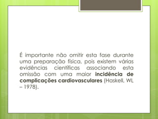 É importante não omitir esta fase durante
uma preparação física, pois existem várias
evidências científicas associando esta
omissão com uma maior incidência de
complicações cardiovasculares (Haskell, WL
– 1978).
 