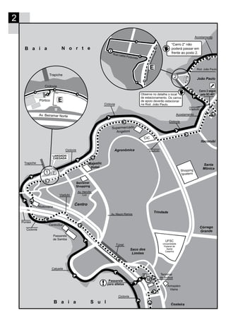 2
E
Majestic
Hotel
Beiramar
Shopping
Rodoviária
Trapiche
CentroSul
Passarela
de Samba
Supermercado
Angeloni
CIC
Agronômica
Santa
Mônica
Córrego
Grande
UFSC
Universidade
Federal de
Santa
Catarina
Itacorubi
João Paulo
Trindade
Shopping
Iguatemi
E
Túnel
B a i a N o r t e
Ciclovia
Calçada
Saco dos
Limões
Costeira
Ciclovia
Viaduto
Viaduto
Viaduto
E
2
Rua Laélia Purpurata
Pontes
EPórtico
Trapiche
Av. Beiramar Norte
Ciclovia
Ciclovia
LARGADA/
CHEGADA
B a i a S u l
Observe no detalhe o local
de estacionamento. Os carros
de apoio deverão estacionar
na Rod. João Paulo.
Ciclovia
Ciclovia
Acostamento
Acostamento
Av. Hercílio
Luz
Av. Mauro Ramos
Rod. João Paulo
Armazém
Vieira
Carro 2 segue
pela SC-401
“Carro 2” não
poderá passar em
frente ao posto 2.
E
18Passarela
para atletas
Terminal
de ônibus
 