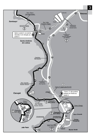 3
Santo Antônio
de Lisboa
Cacupé
3
4
Floripa
Shopping
Rod. Haroldo
Soares Glavam
Viaduto
Monte Verde
Saco Grande
Casa e Design
Acostamento
na contra-mão
Acostamento
Atleta não sobe
o viaduto
104-CS
104-CS
Sambaqui
Rod. Haroldo
Soares Glavam
Caminho
dos Açores
Caminho
dos Açores
Rod. Nilta
Franzoni Viegas
104-CS
Rod. Gilson
da Costa Xavier
SESC
Igreja
Somente atletas
Viaduto
(carros passam
por baixo)
PEDÁGIO
(desativado)
Ratones
Viaduto “Carro 2” não poderá
passar em frente ao
posto 4.
“Carro 2” segue pela SC-401
Após o posto 4, os carros
deverão ir em direção ao
posto 5.
TISAN
Carro 1
Passarela
para atletas
Office
Park
Casa e
Design
Passarelas
para atletas 3
CESUSC
Passarela
para atletas
 