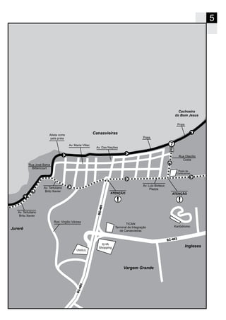 5
Canasvieiras
Jurerê
Ingleses
Cachoeira
do Bom Jesus
7
104-CS
104-CS
Av. Luiz Boiteux
PiazzaAv. Tertuliano
Brito Xavier
Av. Maria Villac
Praia
304-CS
Rod. Virgílio Várzea
Av. Tertuliano
Brito Xavier
Av. Das Nações
ATENÇÃO ATENÇÃO
Atleta corre
pela praia
Rua José Bahia
Bittencourt
Rua Otacílio
Costa
Praia
Posto de
Combustível
Vargem Grande
TICAN
Terminal de Integração
de Canasvieiras
UNISUL
Kartódromo
ILHA
Shopping
 