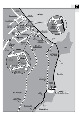 7
Santinho
Resort
Costão do Santinho
10
9
Moçambique
ATENÇÃO
Rio Vermelho
Trilha
Praia
Praia
Trilha
DunasEstrada de chão
Praia
Albino
Disco
Club
SC-403
Av. Internacional
Rua Luiz
Elias Daux
Rua Dante
de Patta
Rua Dom
João Becker
Rua das
Gaivotas
Rua
Mercúrio
Rua João
Nunes Vieira
Rua Vereador
Onildo Lemos
Rua Vereador
Onildo Lemos
Rua Raul
Pereira
Rod. João
Gualberto Soares
Rod. João
Gualberto Soares
Rua do Marisco
Rua dos Lordes Porto dos
Ingleses Hotel
SC-403
Rua João
Nunes Vieira
ATENÇÃO
Rua
Mercúrio
Posto 11
Posto 10
Rua Dom
João Becker
Rua João
Nunes Vieira
ATENÇÃO
E
Proibido
Estacionar
9
Rua das Gaivotas
Ingleses
Rua das
Gaivotas
 