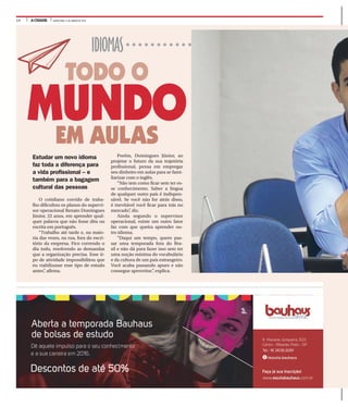 14 A CIDADE QUINTA-FEIRA, 21 DE JANEIRO DE 2016
IDIOMAS
MUNDO
TODO O
EM AULAS
Porém, Domingues Júnior, ao
projetar o futuro da sua trajetória
profissional, pensa em empregar
seu dinheiro em aulas para se fami-
liarizar com o inglês.
“Não tem como ficar sem ter es-
se conhecimento. Saber a língua
de qualquer outro país é indispen-
sável. Se você não for atrás disso,
é inevitável você ficar para trás no
mercado”, diz.
Ainda segundo o supervisor
operacional, existe um outro fator
faz com que queira aprender ou-
tro idioma.
“Daqui um tempo, quero pas-
sar uma temporada fora do Bra-
sil e não dá para fazer isso sem ter
uma noção mínima do vocabulário
e da cultura de um país estrangeiro.
Você acaba passando apuro e não
consegue aproveitar”, explica.
Estudar um novo idioma
faz toda a diferença para
a vida profissional – e
também para a bagagem
cultural das pessoas
O cotidiano corrido de traba-
lho dificultou os planos do supervi-
sor operacional Renato Domingues
Júnior, 22 anos, em aprender qual-
quer palavra que não fosse dita ou
escrita em português.
“Trabalho até tarde e, na maio-
ria das vezes, na rua, fora do escri-
tório da empresa. Fico correndo o
dia todo, resolvendo as demandas
que a organização precisa. Esse ti-
po de atividade impossibilitou que
eu viabilizasse esse tipo de estudo
antes”, afirma.
 