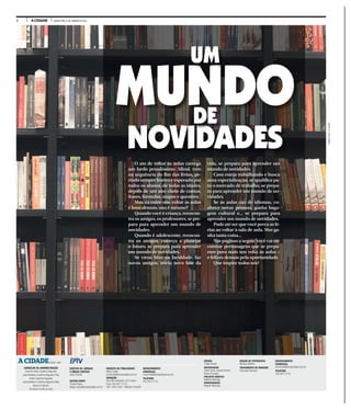 2 A CIDADE QUINTA-FEIRA, 21 DE JANEIRO DE 2016
WEBERSIAN/ACIDADE
EDIÇÃO
Thiago Roque
REPORTAGEM
André Dutra, Gabriel Pereira,
Renan Procópio
PROJETO GRÁFICO
Roberto Machado
DIAGRAMAÇÃO
Roberto Machado
EDIÇÃO DE FOTOGRAFIA
Mariana Martins
TRATAMENTO DE IMAGENS
Francielly Flamarini
DEPARTAMENTO
COMERCIAL
comercial@jornalacidade.com.br
TELEFONE
(16) 3977-2172
CONSELHO DE ADMINISTRAÇÃO
Antonio Carlos Coutinho Nogueira
José Bonifácio Coutinho Nogueira Filho
André Coutinho Nogueira
José Bonifácio Coutinho Nogueira Neto
Marcos Frateschi
Fernando Corrêa da Silva
JORNAL DO GRUPO
A CIDADEDESDE 1905
DIRETOR DE JORNAIS
E MÍDIAS DIGITAIS
Josué Suzuki
EDITOR-CHEFE
Thiago Roque
thiago.roque@jornalacidade.com.br
GERENTE DE PUBLICIDADE
Marco Vallim
comercial@jornalacidade.com.br
REDAÇÃO
Rua São Sebastião, 610 Centro
Fone (16) 3977-2175
CEP 14015-040 - Ribeirão Preto/SP
DEPARTAMENTO
COMERCIAL
comercial@jornalacidade.com.br
TELEFONE
(16) 3977-2172
NOVIDADES
O ato de voltar às aulas carrega
um fardo pesadíssimo. Afinal, vem
na sequência do fim das férias, pe-
ríodo sempre festivo e esperado por
todos os alunos, de todas as idades,
depois de um ano cheio de contas,
frases, fórmulas, mapas e questões.
Mas, cá entre nós, voltar às aulas
é bom demais, não é mesmo?
Quando você é criança, reencon-
tra os amigos, os professores, se pre-
para para aprender um mundo de
novidades.
Quando é adolescente, reencon-
tra os amigos, começa a planejar
o futuro, se prepara para aprender
um mundo de novidades.
Se virou bixo na faculdade, faz
novos amigos, inicia nova fase da
vida, se prepara para aprender um
mundo de novidades.
Caso esteja trabalhando e busca
uma especialização, se qualifica pa-
ra o mercado de trabalho, se prepa-
ra para aprender um mundo de no-
vidades.
Se as aulas são de idiomas, co-
nhece novas pessoas, ganha baga-
gem cultural e... se prepara para
aprender um mundo de novidades.
Pode até ser que você perca as fé-
rias ao voltar à sala de aula. Mas ga-
nha tanta coisa...
Nas páginas a seguir, você vai en-
contrar personagens que se prepa-
ram para mais um volta às aulas –
e felizes demais pela oportunidade.
Que inspire todos nós!
MUNDO
NOVIDADES
DE
MUNDO
UM
 