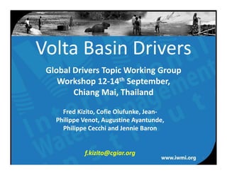 Volta Basin Drivers
 Global Drivers Topic Working Group 
    Workshop 12‐14th September, 
        Chiang Mai, Thailand

     Fred Kizito, Cofie Olufunke, Jean‐
   Philippe Venot, Augustine Ayantunde, 
     Philippe Cecchi and Jennie Baron


            f.kizito@cgiar.org
                                           1
           Water for a food‐secure world
 