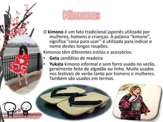 Kimono:O kimono é um fato tradicional japonês utilizado por mulheres, homens e crianças. A palavra "kimono", significa "coisa para usar’’ é utilizada para indicar o nome destes longos roupões.Kimonos têm diferentes estilos e acessórios.Geta sandálias de madeira Yukatakimono informal e sem forro usado no verão, geralmente feito de algodão ou linho. Muito usados nos festivais de verão tanto por homens e mulheres. Também são usados em termas. 