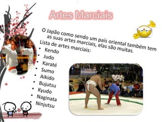 Artes MarciaisO Japão como sendo um país oriental também tem as suas artes marciais, elas são muitas.Lista de artes marciais:KendoJudoKaratéSumoAikidoBujutsuKyudoNaginataNinjutsu