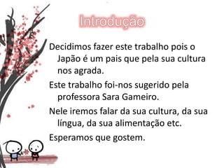 IntroduçãoDecidimos fazer este trabalho pois o Japão é um pais que pela sua cultura nos agrada.Este trabalho foi-nos sugerido pela professora Sara Gameiro.Nele iremos falar da sua cultura, da sua língua, da sua alimentação etc.Esperamos que gostem.