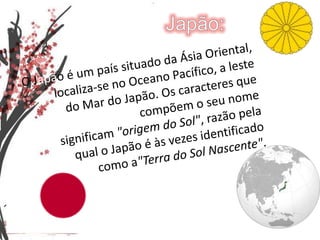 Japão:O Japão é um país situado da Ásia Oriental, localiza-se no Oceano Pacífico, a leste do Mar do Japão. Os caracteres que compõem o seu nome significam "origem do Sol", razão pela qual o Japão é às vezes identificado como a"Terra do Sol Nascente".
