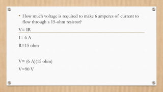 • How much voltage is required to make 6 amperes of current to
flow through a 15-ohm resistor?
V= IR
I= 6 A
R=15 ohm
V= (6 A)(15 ohm)
V=90 V
 