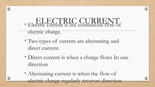ELECTRIC CURRENT• Electric current is the continuous flow of
electric charge.
• Two types of current are alternating and
direct current.
• Direct current is when a charge flows In one
direction
• Alternating current is when the flow of
electric charge regularly reverses direction
 