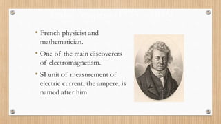 André Ampère (1775 – 1836)
• French physicist and
mathematician.
• One of the main discoverers
of electromagnetism.
• SI unit of measurement of
electric current, the ampere, is
named after him.
 