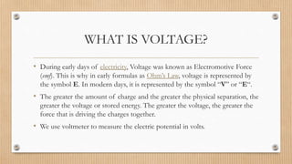 WHAT IS VOLTAGE?
• During early days of electricity, Voltage was known as Electromotive Force
(emf). This is why in early formulas as Ohm’s Law, voltage is represented by
the symbol E. In modern days, it is represented by the symbol “V” or “E“.
• The greater the amount of charge and the greater the physical separation, the
greater the voltage or stored energy. The greater the voltage, the greater the
force that is driving the charges together.
• We use voltmeter to measure the electric potential in volts.
 