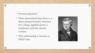 Georg Ohm (1789 – 1854)
• German physicist
• Ohm determined that there is a
direct proportionality between
the voltage applied across a
conductor and the electric
current.
• This relationship is known as
Ohm's law.
 