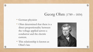 Georg Ohm (1789 – 1854)
• German physicist
• Ohm determined that there is a
direct proportionality between
the voltage applied across a
conductor and the electric
current.
• This relationship is known as
Ohm's law.
 