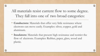 All materials resist current flow to some degree.
They fall into one of two broad categories:
• Conductors: Materials that offer very little resistance where
electrons can move easily. Examples: silver, copper, gold and
aluminum.
• Insulators: Materials that present high resistance and restrict the
flow of electrons. Examples: Rubber, paper, glass, wood and
plastic.
 