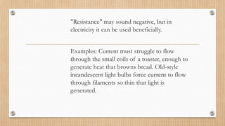 "Resistance" may sound negative, but in
electricity it can be used beneficially.
Examples: Current must struggle to flow
through the small coils of a toaster, enough to
generate heat that browns bread. Old-style
incandescent light bulbs force current to flow
through filaments so thin that light is
generated.
 