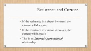 Resistance and Current
• If the resistance in a circuit increases, the
current will decrease.
• If the resistance in a circuit decreases, the
current will increase.
• This is an inversely proportional
relationship.
 