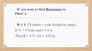 Examples…
If you want to find Resistance in
Ohm’s:
R = V / I (ohms = volts divided by amps).
If V = 9 Volts and I = 4 A
Then R = 9 V/ 4A = 2.25 Ω
 