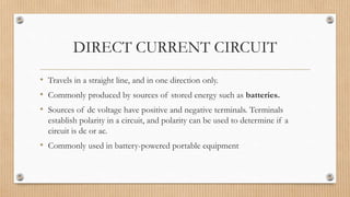 DIRECT CURRENT CIRCUIT
• Travels in a straight line, and in one direction only.
• Commonly produced by sources of stored energy such as batteries.
• Sources of dc voltage have positive and negative terminals. Terminals
establish polarity in a circuit, and polarity can be used to determine if a
circuit is dc or ac.
• Commonly used in battery-powered portable equipment
 