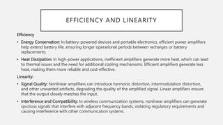 EFFICIENCY AND LINEARITY
Efficiency
• Energy Conservation: In battery-powered devices and portable electronics, efficient power amplifiers
help extend battery life, ensuring longer operational periods between recharges or battery
replacements.
• Heat Dissipation: In high-power applications, inefficient amplifiers generate more heat, which can lead
to thermal issues and the need for additional cooling mechanisms. Efficient amplifiers generate less
heat, making them more reliable and cost-effective.
Linearity:
• Signal Quality: Nonlinear amplifiers can introduce harmonic distortion, intermodulation distortion,
and other unwanted artifacts, degrading the quality of the amplified signal. Linear amplifiers ensure
that the output closely matches the input.
• Interference and Compatibility: In wireless communication systems, nonlinear amplifiers can generate
spurious signals that interfere with adjacent frequency bands, violating regulatory requirements and
causing interference with other communication systems.
 