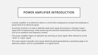 POWER AMPLIFIER INTRODUCTION
• A power amplifier is an electronic device or circuit that is designed to increase the amplitude or
power level of an electrical signal.
• Its primary function is to take a relatively weak input signal and produce a stronger output
signal with increased power, while preserving the essential characteristics of the input signal,
such as its waveform and frequency content.
• The power amplifier begins its operation by receiving an input signal, often referred to as the
"drive" or "input" signal.
• This input signal is typically a low-power electrical signal generated by a preceding stage in an
electronic system, such as a preamplifier or a signal source
 