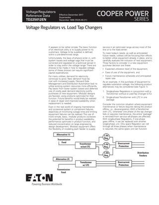 VoltageRegulators
Reference Data
TD225012EN
Effective December 2017
Supersedes
December 1999 (R225-90-21)
COOPER POWER
SERIES
It appears to be rather simple: The basic function
of an electrical utility is to supply power to its
customers. Voltage to be supplied is defined
within a pre-determined range.
Unfortunately, the laws of physics enter in, with
system losses and voltage sags that must be
corrected and regulated (in a technical sense) in
order to stay within the voltage range. There are
choices to be made in how to regulate voltage;
some of these choices can require significant
capital expenditures.
For many utilities, demand for electricity
continues to grow. New demand must be
met with increased supply. Demand Side
Management and Distribution Automation look to
utilize existing system resources more efficiently.
Pay backs from lower system losses and deferred
use of costly peak demand electricity justify
purchases of new equipment. Modular designs
are favored, using products optimized for their
function. Future benefits would likely be realized
in ease of repair and improved availability when
replacement is needed.
Even in the real world of ongoing maintenance
and occasional system or component failures,
objectives of minimizing outage time and limiting
equipment failures can be realized. The use of
more simple, basic, modular products increases
the potential for benefits in product availability,
performance optimized in product function, and
reduced concentration on large engineering
design development. Modular equipment offers
the flexibility of modeling each feeder to supply
service in an optimized range across most of the
line or to the load center.
To meet today’s needs, as well as anticipated
future needs, utilities will be focusing their efforts
to better utilize equipment already in place, and to
carefully evaluate the inclusion of new equipment.
Three factors to consider in a new equipment
purchase decision are these:
• Expected utilization level of the equipment,
• Ease of use of the equipment, and
• Future maintenance schedules and anticipated
repair rate.
As an example, in the purchase of equipment to
regulate substation voltage, the following product
alternatives may be considered (see Figure 1):
1. Single-phase Regulators in conjunction with a
Transformer without a Load Tap Changer (LTC)
2. Single-phase Transformer with LTC in one
package
Consider the common situation where equipment
maintenance or failure requires taking the product
offline, i.e., de-energization. With a Transformer
with LTC, whenever one phase of the tap changer
fails or requires maintenance, the entire "package"
is removed from service--all phases are affected.
With single-phase Regulators, if one phase
goes offline, it can be replaced with another
single-phase unit. One spare Regulator can roll
through all three phases when maintenance
is required; the same spare unit can function
Voltage Regulators vs. Load Tap Changers
Alternative (1)
1-Ph
Reg.
1-Ph
Reg.
1-Ph
Reg.
Transmission
Feed
Transformer
w/out LTC
Overcurrent
Protection
Distribution
Feeders
Overcurrent
Protection
Transformer
w/ LTC
Alternative (2)
Transmission
Feed
 