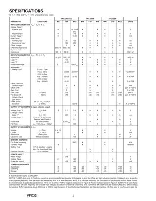 2VFC32
SPECIFICATIONS
At TA = +25°C and VCC = ±15V, unless otherwise noted.
V Specification the same as VFC32KP.
NOTES: (1) A 25% duty cycle (0.25mA input current) is recommended for best linearity. (2) Adjustable to zero. See Offset and Gain Adjustment section. (3) Linearity error is specified
at any operating frequency from the straight line intersecting 90% of full scale frequency and 0.1% of full scale frequency. See Discussion of Specifications section. Above 200kHz,
it is recommended all grades be operated below +85°C. (4) ±0.015% of FSR for negative inputs shown in Figure 5. Positive inputs are shown in Figure 1. (5) FSR = Full Scale Range
(corresponds to full scale frequency and full scale input voltage). (6) Exclusive of external components’ drift. (7) Positive drift is defined to be increasing frequency with increasing
temperature. (8) For operations above 200kHz up to 500kHz, see Discussion of Specifications and Installation and Operation sections. (9) One pulse of new frequency plus 1µs.
VFC32KP, KU VFC32BM VFC32SM
PARAMETER CONDITIONS MIN TYP MAX MIN TYP MAX MIN TYP MAX UNITS
INPUT (V/F CONVERTER) FOUT = VIN/7.5 R1 C1
Voltage Range(1)
Positive Input >0 +0.25mA V V V V V
x R1
Negative Input >0 –10 V V V V V
Current Range(1) >0 +0.25 V V V V mA
Bias Current
Inverting Input 20 100 V V V V nA
Noninverting Input 100 250 V V V V nA
Offset Voltage(2) 1 4 V V V V mV
Differential Impedance 300 || 10 650 || 10 V V V V kΩ || pF
Common-mode
Impedance 300 || 3 500 || 3 V V V V MΩ || pF
INPUT (F/V CONVERTER) VOUT = 7.5 R1 C1 FIN
Impedance 50 || 10 150 || 10 V V V V kΩ || pF
Logic “1” +1.0 V V V V V
Logic “0” –0.05 V V V V V
Pulse-width Range 0.1 150k/FMAX V V V V µs
ACCURACY
Linearity Error(3) 0.01Hz ≤ Oper
Freq ≤ 10kHz ±0.005 ±0.010(4)
V V V V % of FSR(5)
0.1Hz ≤ Oper
Freq ≤ 100kHz ±0.025 ±0.05 V V V V % of FSR
0.5Hz ≤ Oper
Freq ≤ 500kHz ±0.05 V V % of FSR
Offset Error Input
Offset Votlage(2)
1 4 V V V V mV
Offset Drift(6) ±3 V V ppm of FSR/°C
Gain Error(2)
5 V V % of FSR
Gain Drift(6) f = 10kHz ±75 ±50 ±100 ±70 ±150 ppm/°C
Full Scale Drift f = 10kHz ±75 ±50 ±100 ±70 ±150 ppm of FSR/°C
(offset drift and
gain drift)(6, 7)
Power Supply f = DC, ±VCC = 12VDC
Sensitivity to 18VDC ±0.015 V V % of FSR/%
OUTPUT (V/F CONVERTER) (open collector output)
Voltage, Logic “0” ISINK = 8mA 0 0.2 0.4 V V V V V V V
Leakage Current,
Logic “1” VO = 15V 0.01 1.0 V V V V µA
Voltage, Logic “1” External Pull-up Resistor
Required (see Figure 4) VPU V V V
Pulse Width For Best Linearity 0.25/FMAX V V s
Fall Time IOUT = 5mA, CLOAD = 500pF 400 V V ns
OUTPUT (F/V CONVERTER) VOUT
Voltage IO ≤ 7mA 0 to +10 V V V
Current VO ≤ 7VDC +10 V V mA
Impedance Closed Loop 1 V V Ω
Capacitive Load Without Oscillation 100 V V pF
DYNAMIC RESPONSE
Full Scale Frequency 500(8)
V V kHz
Dynamic Range 6 V V decades
Settling Time (V/F) to Specified Linearity
for a Full Scale Input Step (9) V V
Overload Recovery < 50% Overload (9)
V V
POWER SUPPLY
Rated Voltage ±15 V
Voltage Range ±11 ±20 V V
Quiescent Current ±5.5 ±6.0 V V V mA
TEMPERATURE RANGE
Specification 0 +70 –25 +85 –55 +125 °C
Operating –25 +85 –55 +125 –55 +125 °C
Storage –25 +85 –65 +150 –65 +150 °C
 