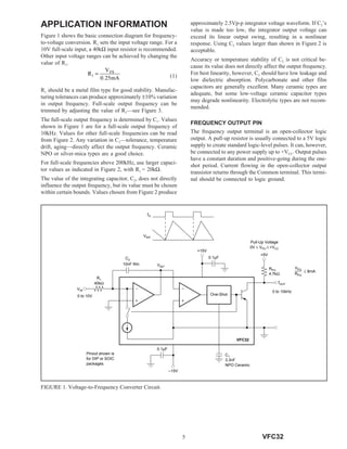 5 VFC32
APPLICATION INFORMATION
Figure 1 shows the basic connection diagram for frequency-
to-voltage conversion. R1 sets the input voltage range. For a
10V full-scale input, a 40kΩ input resistor is recommended.
Other input voltage ranges can be achieved by changing the
value of R1.
R1 should be a metal film type for good stability. Manufac-
turing tolerances can produce approximately ±10% variation
in output frequency. Full-scale output frequency can be
trimmed by adjusting the value of R1—see Figure 3.
The full-scale output frequency is determined by C1. Values
shown in Figure 1 are for a full-scale output frequency of
10kHz. Values for other full-scale frequencies can be read
from Figure 2. Any variation in C1—tolerance, temperature
drift, aging—directly affect the output frequency. Ceramic
NPO or silver-mica types are a good choice.
For full-scale frequencies above 200kHz, use larger capaci-
tor values as indicated in Figure 2, with R1 = 20kΩ.
The value of the integrating capacitor, C2, does not directly
influence the output frequency, but its value must be chosen
within certain bounds. Values chosen from Figure 2 produce
approximately 2.5Vp-p integrator voltage waveform. If C2’s
value is made too low, the integrator output voltage can
exceed its linear output swing, resulting in a nonlinear
response. Using C2 values larger than shown in Figure 2 is
acceptable.
Accuracy or temperature stability of C2 is not critical be-
cause its value does not directly affect the output frequency.
For best linearity, however, C2 should have low leakage and
low dielectric absorption. Polycarbonate and other film
capacitors are generally excellent. Many ceramic types are
adequate, but some low-voltage ceramic capacitor types
may degrade nonlinearity. Electrolytic types are not recom-
mended.
FREQUENCY OUTPUT PIN
The frequency output terminal is an open-collector logic
output. A pull-up resistor is usually connected to a 5V logic
supply to create standard logic-level pulses. It can, however,
be connected to any power supply up to +VCC. Output pulses
have a constant duration and positive-going during the one-
shot period. Current flowing in the open-collector output
transistor returns through the Common terminal. This termi-
nal should be connected to logic ground.
(1)
FIGURE 1. Voltage-to-Frequency Converter Circuit.
fO
VINT
VIN
One-Shot
+15V
fOUT
0 to 10kHz
VINT
C2
R1
40kΩ
0 to 10V
10nF film
0.1µF
–15V
0.1µF
C1
3.3nF
NPO Ceramic
+5V
RPU
4.7kΩ
VFC32
Pinout shown is
for DIP or SOIC
packages.
Pull-Up Voltage
0V ≤ VPU ≤ +VCC
VPU
RPU
≤ 8mA
R1 =
VFS
0.25mA
 