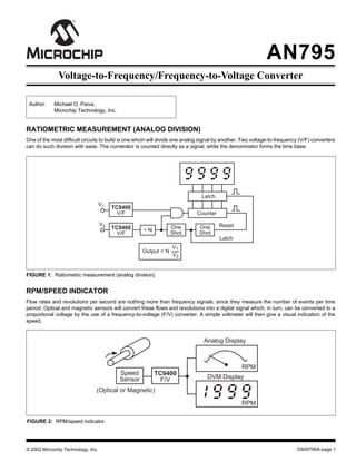 AN795
DS00795A-page 1© 2002 Microchip Technology, Inc.
Voltage-to-Frequency/Frequency-to-Voltage Converter
FIGURE 1: Ratiometric measurement (analog division).
Author: Michael O. Paiva,
Microchip Technology, Inc.
RATIOMETRIC MEASUREMENT (ANALOG DIVISION)
One of the most difficult circuits to build is one which will divide one analog signal by another. Two voltage-to-frequency (V/F) converters
can do such division with ease. The numerator is counted directly as a signal, while the denominator forms the time base.
Counter
Latch
V1
Output = N
Reset
TC9400
V/F
N
One
Shot
TC9400
V/F
Latch
÷
V2 One
Shot
V1
V2
TC9400
F/V
Speed
Sensor
(Optical or Magnetic)
Analog Display
DVM Display
RPM
RPM
RPM/SPEED INDICATOR
Flow rates and revolutions per second are nothing more than frequency signals, since they measure the number of events per time
period. Optical and magnetic sensors will convert these flows and revolutions into a digital signal which, in turn, can be converted to a
proportional voltage by the use of a frequency-to-voltage (F/V) converter. A simple voltmeter will then give a visual indication of the
speed.
FIGURE 2: RPM/speed indicator.
 