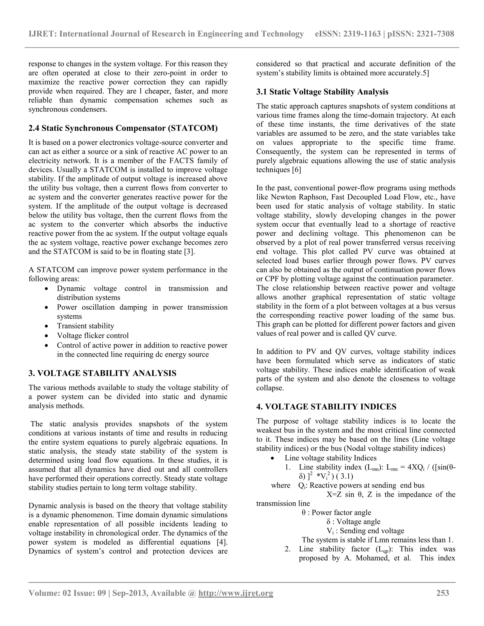 IJRET: International Journal of Research in Engineering and Technology eISSN: 2319-1163 | pISSN: 2321-7308
__________________________________________________________________________________________
Volume: 02 Issue: 09 | Sep-2013, Available @ http://www.ijret.org 253
response to changes in the system voltage. For this reason they
are often operated at close to their zero-point in order to
maximize the reactive power correction they can rapidly
provide when required. They are l cheaper, faster, and more
reliable than dynamic compensation schemes such as
synchronous condensers.
2.4 Static Synchronous Compensator (STATCOM)
It is based on a power electronics voltage-source converter and
can act as either a source or a sink of reactive AC power to an
electricity network. It is a member of the FACTS family of
devices. Usually a STATCOM is installed to improve voltage
stability. If the amplitude of output voltage is increased above
the utility bus voltage, then a current flows from converter to
ac system and the converter generates reactive power for the
system. If the amplitude of the output voltage is decreased
below the utility bus voltage, then the current flows from the
ac system to the converter which absorbs the inductive
reactive power from the ac system. If the output voltage equals
the ac system voltage, reactive power exchange becomes zero
and the STATCOM is said to be in floating state [3].
A STATCOM can improve power system performance in the
following areas:
 Dynamic voltage control in transmission and
distribution systems
 Power oscillation damping in power transmission
systems
 Transient stability
 Voltage flicker control
 Control of active power in addition to reactive power
in the connected line requiring dc energy source
3. VOLTAGE STABILITY ANALYSIS
The various methods available to study the voltage stability of
a power system can be divided into static and dynamic
analysis methods.
The static analysis provides snapshots of the system
conditions at various instants of time and results in reducing
the entire system equations to purely algebraic equations. In
static analysis, the steady state stability of the system is
determined using load flow equations. In these studies, it is
assumed that all dynamics have died out and all controllers
have performed their operations correctly. Steady state voltage
stability studies pertain to long term voltage stability.
Dynamic analysis is based on the theory that voltage stability
is a dynamic phenomenon. Time domain dynamic simulations
enable representation of all possible incidents leading to
voltage instability in chronological order. The dynamics of the
power system is modeled as differential equations [4].
Dynamics of system’s control and protection devices are
considered so that practical and accurate definition of the
system’s stability limits is obtained more accurately.5]
3.1 Static Voltage Stability Analysis
The static approach captures snapshots of system conditions at
various time frames along the time-domain trajectory. At each
of these time instants, the time derivatives of the state
variables are assumed to be zero, and the state variables take
on values appropriate to the specific time frame.
Consequently, the system can be represented in terms of
purely algebraic equations allowing the use of static analysis
techniques [6]
In the past, conventional power-flow programs using methods
like Newton Raphson, Fast Decoupled Load Flow, etc., have
been used for static analysis of voltage stability. In static
voltage stability, slowly developing changes in the power
system occur that eventually lead to a shortage of reactive
power and declining voltage. This phenomenon can be
observed by a plot of real power transferred versus receiving
end voltage. This plot called PV curve was obtained at
selected load buses earlier through power flows. PV curves
can also be obtained as the output of continuation power flows
or CPF by plotting voltage against the continuation parameter.
The close relationship between reactive power and voltage
allows another graphical representation of static voltage
stability in the form of a plot between voltages at a bus versus
the corresponding reactive power loading of the same bus.
This graph can be plotted for different power factors and given
values of real power and is called QV curve.
In addition to PV and QV curves, voltage stability indices
have been formulated which serve as indicators of static
voltage stability. These indices enable identification of weak
parts of the system and also denote the closeness to voltage
collapse.
4. VOLTAGE STABILITY INDICES
The purpose of voltage stability indices is to locate the
weakest bus in the system and the most critical line connected
to it. These indices may be based on the lines (Line voltage
stability indices) or the bus (Nodal voltage stability indices)
 Line voltage stability Indices
1. Line stability index (Lmn): Lmn = 4XQi / ([sin(θ-
δ) ]2
*Vi
2
) ( 3.1)
where Qi: Reactive powers at sending end bus
X=Z sin θ, Z is the impedance of the
transmission line
θ : Power factor angle
δ : Voltage angle
Vi : Sending end voltage
The system is stable if Lmn remains less than 1.
2. Line stability factor (Lqp): This index was
proposed by A. Mohamed, et al. This index
 