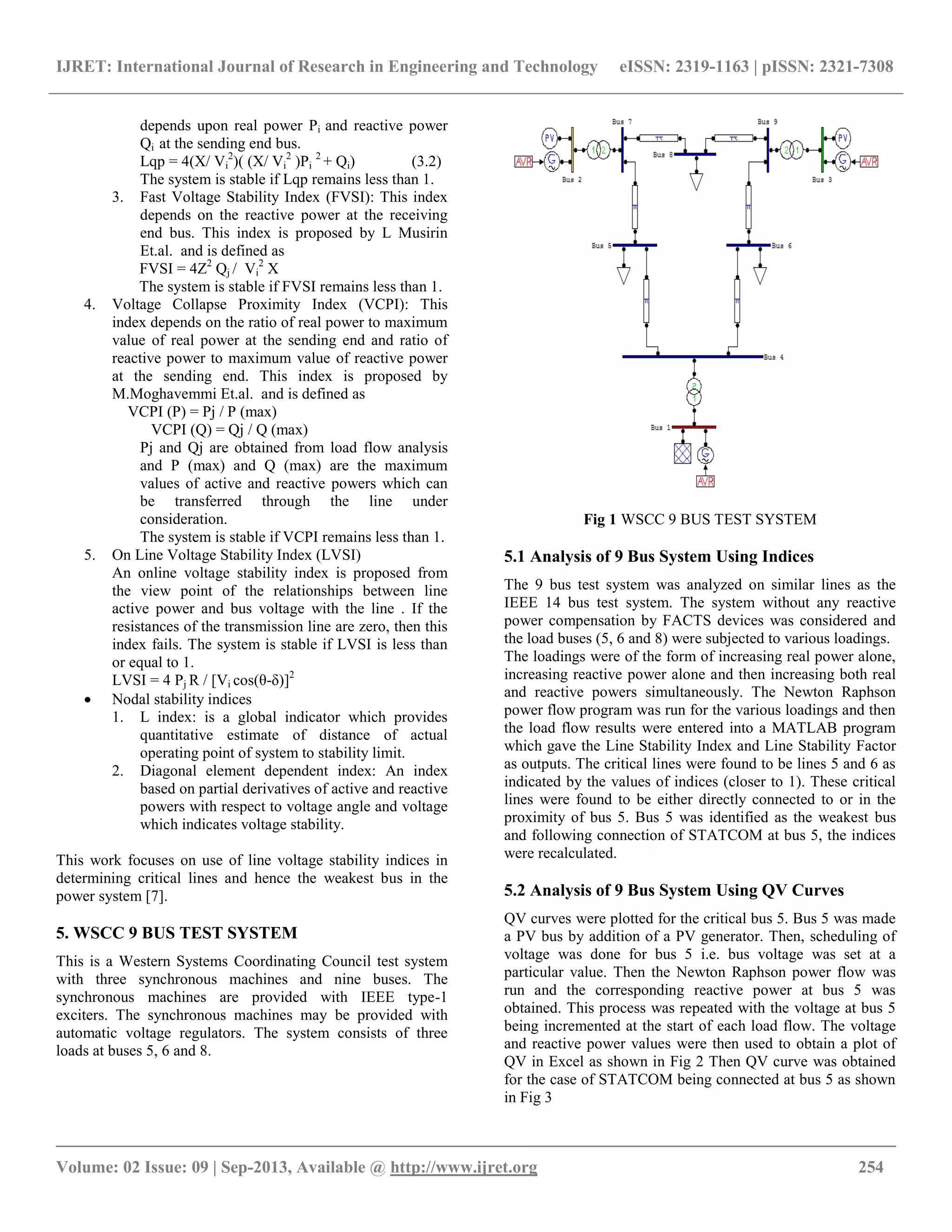 IJRET: International Journal of Research in Engineering and Technology eISSN: 2319-1163 | pISSN: 2321-7308
__________________________________________________________________________________________
Volume: 02 Issue: 09 | Sep-2013, Available @ http://www.ijret.org 254
depends upon real power Pi and reactive power
Qi at the sending end bus.
Lqp = 4(X/ Vi
2
)( (X/ Vi
2
)Pi
2
+ Qi) (3.2)
The system is stable if Lqp remains less than 1.
3. Fast Voltage Stability Index (FVSI): This index
depends on the reactive power at the receiving
end bus. This index is proposed by L Musirin
Et.al. and is defined as
FVSI = 4Z2
Qj / Vi
2
X
The system is stable if FVSI remains less than 1.
4. Voltage Collapse Proximity Index (VCPI): This
index depends on the ratio of real power to maximum
value of real power at the sending end and ratio of
reactive power to maximum value of reactive power
at the sending end. This index is proposed by
M.Moghavemmi Et.al. and is defined as
VCPI (P) = Pj / P (max)
VCPI (Q) = Qj / Q (max)
Pj and Qj are obtained from load flow analysis
and P (max) and Q (max) are the maximum
values of active and reactive powers which can
be transferred through the line under
consideration.
The system is stable if VCPI remains less than 1.
5. On Line Voltage Stability Index (LVSI)
An online voltage stability index is proposed from
the view point of the relationships between line
active power and bus voltage with the line . If the
resistances of the transmission line are zero, then this
index fails. The system is stable if LVSI is less than
or equal to 1.
LVSI = 4 Pj R / [Vi cos(θ-δ)]2
 Nodal stability indices
1. L index: is a global indicator which provides
quantitative estimate of distance of actual
operating point of system to stability limit.
2. Diagonal element dependent index: An index
based on partial derivatives of active and reactive
powers with respect to voltage angle and voltage
which indicates voltage stability.
This work focuses on use of line voltage stability indices in
determining critical lines and hence the weakest bus in the
power system [7].
5. WSCC 9 BUS TEST SYSTEM
This is a Western Systems Coordinating Council test system
with three synchronous machines and nine buses. The
synchronous machines are provided with IEEE type-1
exciters. The synchronous machines may be provided with
automatic voltage regulators. The system consists of three
loads at buses 5, 6 and 8.
Fig 1 WSCC 9 BUS TEST SYSTEM
5.1 Analysis of 9 Bus System Using Indices
The 9 bus test system was analyzed on similar lines as the
IEEE 14 bus test system. The system without any reactive
power compensation by FACTS devices was considered and
the load buses (5, 6 and 8) were subjected to various loadings.
The loadings were of the form of increasing real power alone,
increasing reactive power alone and then increasing both real
and reactive powers simultaneously. The Newton Raphson
power flow program was run for the various loadings and then
the load flow results were entered into a MATLAB program
which gave the Line Stability Index and Line Stability Factor
as outputs. The critical lines were found to be lines 5 and 6 as
indicated by the values of indices (closer to 1). These critical
lines were found to be either directly connected to or in the
proximity of bus 5. Bus 5 was identified as the weakest bus
and following connection of STATCOM at bus 5, the indices
were recalculated.
5.2 Analysis of 9 Bus System Using QV Curves
QV curves were plotted for the critical bus 5. Bus 5 was made
a PV bus by addition of a PV generator. Then, scheduling of
voltage was done for bus 5 i.e. bus voltage was set at a
particular value. Then the Newton Raphson power flow was
run and the corresponding reactive power at bus 5 was
obtained. This process was repeated with the voltage at bus 5
being incremented at the start of each load flow. The voltage
and reactive power values were then used to obtain a plot of
QV in Excel as shown in Fig 2 Then QV curve was obtained
for the case of STATCOM being connected at bus 5 as shown
in Fig 3
 