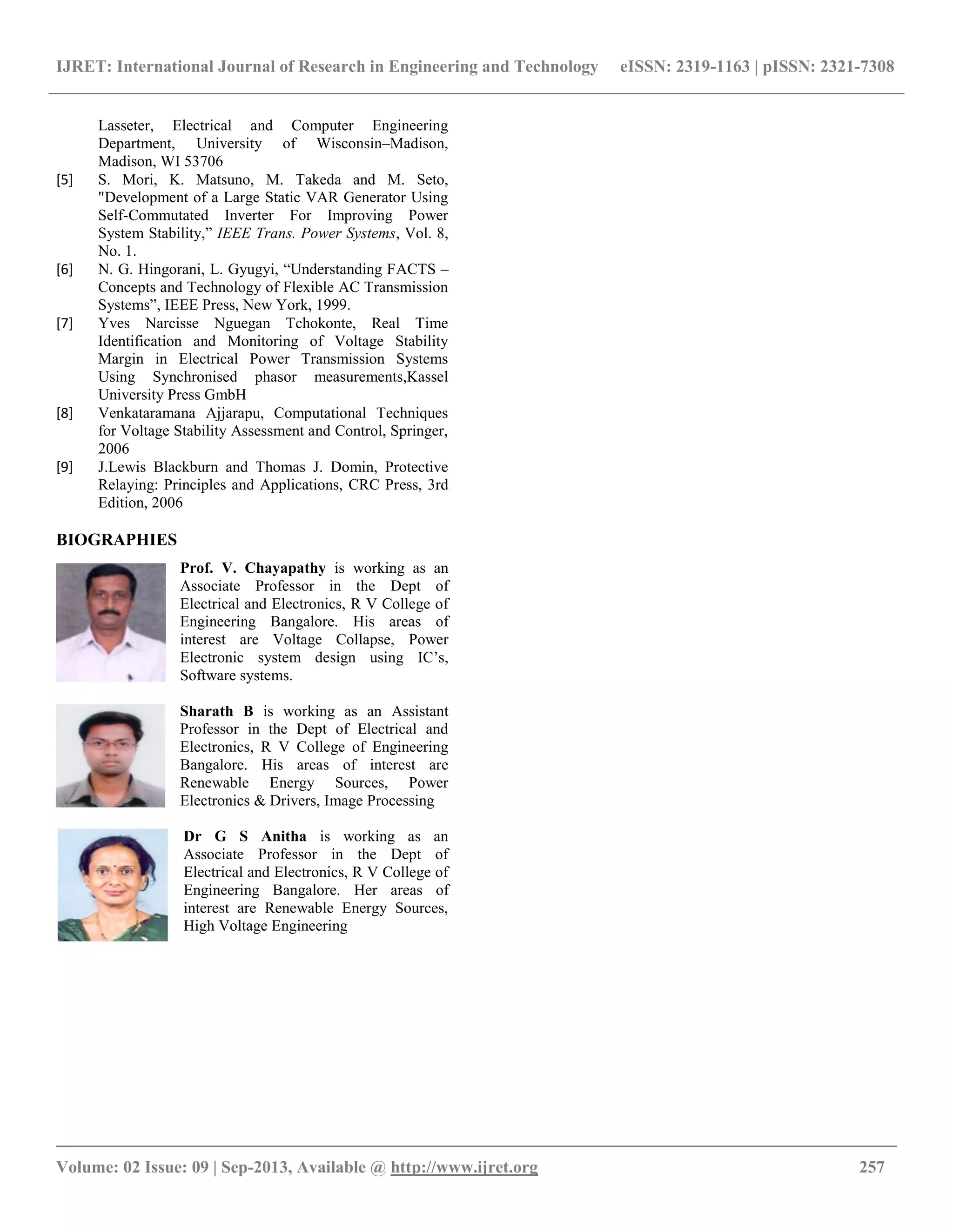 IJRET: International Journal of Research in Engineering and Technology eISSN: 2319-1163 | pISSN: 2321-7308
__________________________________________________________________________________________
Volume: 02 Issue: 09 | Sep-2013, Available @ http://www.ijret.org 257
Lasseter, Electrical and Computer Engineering
Department, University of Wisconsin–Madison,
Madison, WI 53706
[5] S. Mori, K. Matsuno, M. Takeda and M. Seto,
"Development of a Large Static VAR Generator Using
Self-Commutated Inverter For Improving Power
System Stability,” IEEE Trans. Power Systems, Vol. 8,
No. 1.
[6] N. G. Hingorani, L. Gyugyi, “Understanding FACTS –
Concepts and Technology of Flexible AC Transmission
Systems”, IEEE Press, New York, 1999.
[7] Yves Narcisse Nguegan Tchokonte, Real Time
Identification and Monitoring of Voltage Stability
Margin in Electrical Power Transmission Systems
Using Synchronised phasor measurements,Kassel
University Press GmbH
[8] Venkataramana Ajjarapu, Computational Techniques
for Voltage Stability Assessment and Control, Springer,
2006
[9] J.Lewis Blackburn and Thomas J. Domin, Protective
Relaying: Principles and Applications, CRC Press, 3rd
Edition, 2006
BIOGRAPHIES
Prof. V. Chayapathy is working as an
Associate Professor in the Dept of
Electrical and Electronics, R V College of
Engineering Bangalore. His areas of
interest are Voltage Collapse, Power
Electronic system design using IC’s,
Software systems.
Sharath B is working as an Assistant
Professor in the Dept of Electrical and
Electronics, R V College of Engineering
Bangalore. His areas of interest are
Renewable Energy Sources, Power
Electronics & Drivers, Image Processing
Dr G S Anitha is working as an
Associate Professor in the Dept of
Electrical and Electronics, R V College of
Engineering Bangalore. Her areas of
interest are Renewable Energy Sources,
High Voltage Engineering
 