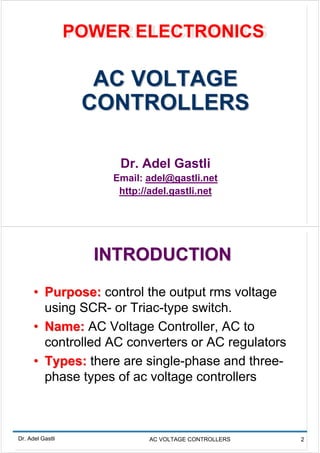 POWER ELECTRONICS
                  POWER ELECTRONICS

                    AC VOLTAGE
                   CONTROLLERS

                       Dr. Adel Gastli
                      Email: adel@gastli.net
                       http://adel.gastli.net




                    INTRODUCTION
      • Purpose: control the output rms voltage
        using SCR- or Triac-type switch.
      • Name: AC Voltage Controller, AC to
        controlled AC converters or AC regulators
      • Types: there are single-phase and three-
        phase types of ac voltage controllers



Dr. Adel Gastli              AC VOLTAGE CONTROLLERS   2
 