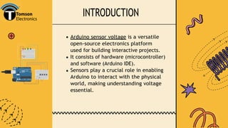 INTRODUCTION
Arduino sensor voltage is a versatile
open-source electronics platform
used for building interactive projects.
It consists of hardware (microcontroller)
and software (Arduino IDE).
Sensors play a crucial role in enabling
Arduino to interact with the physical
world, making understanding voltage
essential.
 