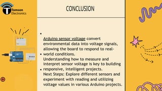 CONCLUSION
Arduino sensor voltage convert
environmental data into voltage signals,
allowing the board to respond to real-
world conditions.
Understanding how to measure and
interpret sensor voltage is key to building
responsive, intelligent projects.
Next Steps: Explore different sensors and
experiment with reading and utilizing
voltage values in various Arduino projects.
 