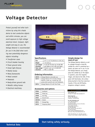 Technical Data
Voltage Detector
Start taking safety seriously.
Simple design for
ease-of-use
The Voltage Detector detects ac and
dc voltages through a long-life
carbide tip, which is protected by a
plastic cap when not in use. To use
the Voltage Detector, you simply
place the carbide tip on the object
in question, press the magnetic
trigger, and observe the LEDs. If the
green LED illuminates, the surface
being touched is free from electrical
hazards. If the red LED flashes,
dangerous voltage is present.
Protect yourself and other tech-
nicians by using this simple
device to test conductive objects
and within minutes, you can
avoid exposure to high voltage
electrical shock. Compact, light-
weight and easy to use, the
Voltage Detector is recommended
for use in the field when work-
ing near potentially dangerous
objects including:
• Transformer cases
• Circuit breaker housing
• Power ground wires
• Street light fixtures
• Mobile homes
• Metal frameworks
• Metal conduit
• Pedestals
• Newly-driven ground rods
• Metallic siding homes
• Electrical machinery
Fluke Networks, Inc.
P.O. Box 777, Everett, WA USA 98206-0777
Fluke Europe B.V.
P.O. Box 1186, 5602 BD
Eindhoven, The Netherlands
For more information call:
U.S.A. (800) 283-5853 or
Fax (425) 446-5043
Europe/M-East/Africa (31 40) 2 675 200 or
Fax (31 40) 2 675 222
Canada (800) 363-5853 or
Fax (905) 890-6866
Other countries (425) 446-4519 or
Fax (425) 446-5043
E-mail: fluke-assist@flukenetworks.com
Web access: http://www.flukenetworks.com
©2001 Fluke Networks, Inc. All rights reserved.
Printed in U.S.A. 8/2001 1278867 A-ENG-N Rev C
N E T W O R K S U P E R V I S I O N
Accessories and options
C9964 Handbook
C9965 Probe Cap
C9966 Test Plug
C9967 Ground Cord
C9970H Holster
C9971 Storage Bag
C9972 Temporary Bond
Ordering Information
C9970 Voltage Detector and probe cap
C9973 Voltage Detector Kit (includes Voltage
Detector, probe cap, storage bag, tem
porary bond, ground cord, and handbook)
C9974 Voltage Detector Kit with Test Probe
Specifications
Size 12" L x 1.5" D (30.48 cm x 3.81 cm)
Weight 1 lb (454 g)
Low voltage A red LED will flash for 50 VAC RMS
threshold and higher or for 6 VDC and higher
High voltage Protects users up to 20,000 VAC
threshold RMS or 2,000 VDC
 