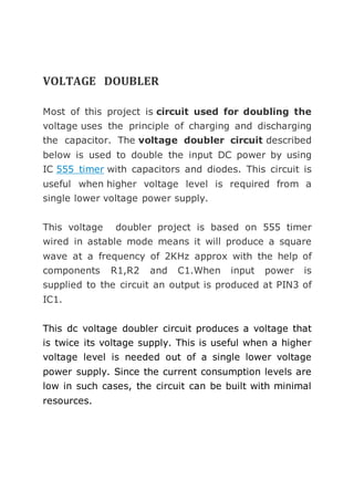 VOLTAGE DOUBLER 
Most of this project is circuit used for doubling the 
voltage uses the principle of charging and discharging 
the capacitor. The voltage doubler circuit described 
below is used to double the input DC power by using 
IC 555 timer with capacitors and diodes. This circuit is 
useful when higher voltage level is required from a 
single lower voltage power supply. 
This voltage doubler project is based on 555 timer 
wired in astable mode means it will produce a square 
wave at a frequency of 2KHz approx with the help of 
components R1,R2 and C1.When input power is 
supplied to the circuit an output is produced at PIN3 of 
IC1. 
This dc voltage doubler circuit produces a voltage that 
is twice its voltage supply. This is useful when a higher 
voltage level is needed out of a single lower voltage 
power supply. Since the current consumption levels are 
low in such cases, the circuit can be built with minimal 
resources. 
 