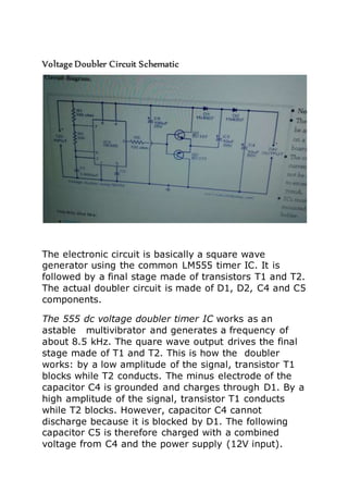 Voltage Doubler Circuit Schematic 
The electronic circuit is basically a square wave 
generator using the common LM555 timer IC. It is 
followed by a final stage made of transistors T1 and T2. 
The actual doubler circuit is made of D1, D2, C4 and C5 
components. 
The 555 dc voltage doubler timer IC works as an 
astable multivibrator and generates a frequency of 
about 8.5 kHz. The quare wave output drives the final 
stage made of T1 and T2. This is how the doubler 
works: by a low amplitude of the signal, transistor T1 
blocks while T2 conducts. The minus electrode of the 
capacitor C4 is grounded and charges through D1. By a 
high amplitude of the signal, transistor T1 conducts 
while T2 blocks. However, capacitor C4 cannot 
discharge because it is blocked by D1. The following 
capacitor C5 is therefore charged with a combined 
voltage from C4 and the power supply (12V input). 
 
